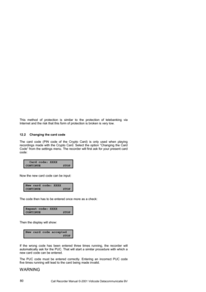 Page 80Call Recorder Manual ©-2001 Vidicode Datacommunicatie BV  80  This method of protection is similar to the protection of telebanking via 
Internet and the risk that this form of protection is broken is very low.  
12.2  Changing the card code 
The card code (PIN code of the Crypto Card) is only used when playing 
recordings made with the Crypto Card. Select the option “Changing the Card 
Code” from the settings menu. The recorder will first ask for your present card 
code: 
Card code: XXXX
CONTINUE STOP...