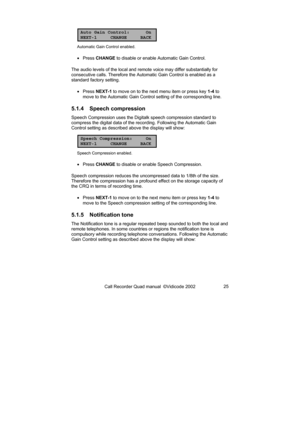 Page 25Call Recorder Quad manual  ©Vidicode 2002 25 
Auto Gain Control: On
NEXT-1 CHANGE BACK
Automatic Gain Control enabled. 
• Press CHANGE to disable or enable Automatic Gain Control. 
The audio levels of the local and remote voice may differ substantially for 
consecutive calls. Therefore the Automatic Gain Control is enabled as a 
standard factory setting. 
• Press NEXT-1 to move on to the next menu item or press key 1-4 to 
move to the Automatic Gain Control setting of the corresponding line. 
5.1.4...