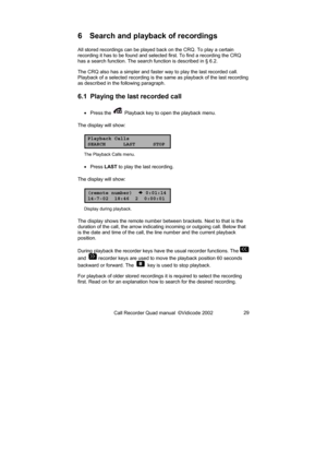 Page 29Call Recorder Quad manual  ©Vidicode 2002 29 
6  Search and playback of recordings 
All stored recordings can be played back on the CRQ. To play a certain 
recording it has to be found and selected first. To find a recording the CRQ 
has a search function. The search function is described in § 6.2.  
The CRQ also has a simpler and faster way to play the last recorded call. 
Playback of a selected recording is the same as playback of the last recording 
as described in the following paragraph.   
6.1...