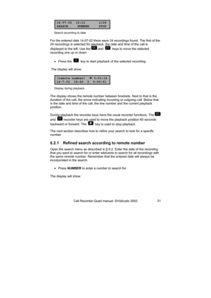 Page 31Call Recorder Quad manual  ©Vidicode 2002 31 
14-07-02 12:11 1/24
SEARCH NUMBER STOP
Search according to date. 
For the entered date 14-07-02 there were 24 recordings found. The first of the 
24 recordings is selected for playback, the date and time of the call is 
displayed to the left. Use the 
 and    keys to move the selected 
recording one up or down. 
• Press the  
  key to start playback of the selected recording. 
 The display will show: 
(remote number)
 0:01:14
14-7-02 18:46 2 0:00:01...