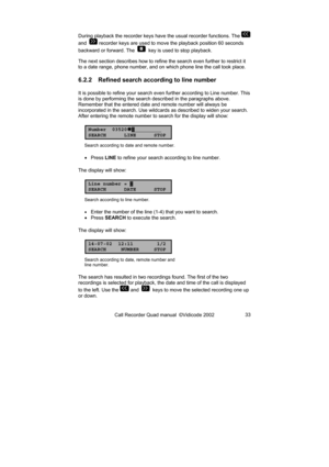 Page 33Call Recorder Quad manual  ©Vidicode 2002 33  During playback the recorder keys have the usual recorder functions. The 
 
and  
 recorder keys are used to move the playback position 60 seconds 
backward or forward. The  
  key is used to stop playback. 
The next section describes how to refine the search even further to restrict it 
to a date range, phone number, and on which phone line the call took place. 
6.2.2  Refined search according to line number 
It is possible to refine your search even further...