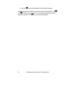 Page 34Call Recorder Quad manual  ©Vidicode 2002  34  • Press the  
  key to start playback of the selected recording. 
During playback the recorder keys have the usual recorder functions. The 
 
and  
 recorder keys are used to move the playback position 60 seconds 
backward or forward. The  
  key is used to stop playback.  