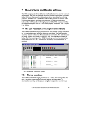 Page 35Call Recorder Quad manual  ©Vidicode 2002 35 
7  The Archiving and Monitor software 
The CRQ is equipped with an Ethernet interface that can be used for two main 
applications. With the Call Recorder Archiving System it is possible to connect 
to the CRQ over the network and download stored recordings for archiving 
purposes. With the RTR Call Monitor software it is possible to connect to the 
CRQ over the network and listen in to ongoing. For the communication 
between the Call Recorder Archiving System...