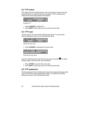 Page 40Call Recorder Quad manual  ©Vidicode 2002  40  
8.3 FTP active 
FTP stands for File Transfer Protocol. This is the protocol used by the Call 
Recorder Quad to communicate over the network. This is a widely used 
protocol that is also being used for the Internet. 
FTP active: No
NEXT CHANGE BACK
Enabling FTP 
• 
Press CHANGE to enable FTP. 
• Press NEXT to save and move on to the next menu item. 
8.4 FTP user 
The Ftp user is user name of the Call Recorder Quad. It is used by the 
Archive software to log...