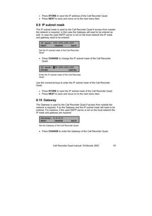 Page 43Call Recorder Quad manual  ©Vidicode 2002 43 
• Press STORE to save the IP address of the Call Recorder Quad. 
• Press NEXT to save and move on to the next menu item. 
8.9  IP subnet mask 
The IP subnet mask is used by the Call Recorder Quad if access from outside 
the network is required. In this case the Gateway will need to be entered as 
well. In case the used SMTP server is not on the local network the IP mask 
and gateway need to be entered. 
IP mask: 255:255:255:000
NEXT CHANGE BACK
Set the IP...