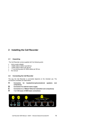 Page 13 
 
       Call Recorder ISDN Manual - ©2001 - Vidicode Datacommunicatie BV                   
13 
2  Installing the Call Recorder 
2.1 Unpacking 
 The Call Recorder comes supplied with the following parts: 
• mains supply adapter 
•  1 ISDN cable of 240cm per S0 bus 
•  1 ISDN cable of 60cm per S0 bus 
•  1 T-connecting piece for ISDN cables per S0 bus 
• this manual 
2.2  Connecting the Call Recorder  
The way the Call Recorder is connected depends on the intended use. The  
connections available are...