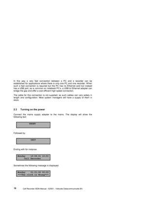 Page 16 
                 
                 Call Recorder ISDN Manual - ©2001 - Vidicode Datacommunicatie BV
  16  In this way a very fast connection between a PC and a recorder can be 
established for applications where there is only one PC and one recorder. W hen 
such a fast connection is required but the PC has no Ethernet card but instead 
has a USB port, as is common on notebook PC’s, a USB to Ethernet adapter can 
bridge the gap and offer a cost efficient high speed connection. 
The cable for this...