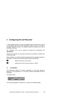 Page 19 
 
       Call Recorder ISDN Manual - ©2001 - Vidicode Datacommunicatie BV                   
19 
3  Configuring the Call Recorder 
A newly installed recorder will record all telephone calls of the S0 buses to which 
it is connected without any further adjustment. W ith the help of a number of 
installation questions, however, it is possible to adjust the recorder even closer to 
the wishes of the user. 
The installation menu can be reached by pressing the configuration key 
  
Access to the recorder...