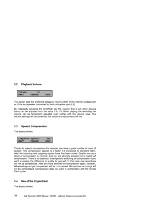 Page 20 
                 
                 Call Recorder ISDN Manual - ©2001 - Vidicode Datacommunicatie BV
  20 
3.2 Playback Volume 
Volume: 10NEXT CHANGE STOP 
This option sets the preferred playback volume either of the internal loudspeaker 
or of the loudspeaker connected to the loudspeaker port (LS).   
By repeatedly pressing the CHANGE key the volume that is set when playing 
starts can be adjusted from the value 0 to 15. When playing the recording the 
volume can be temporarily adjusted even further...