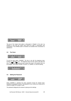 Page 21 
 
       Call Recorder ISDN Manual - ©2001 - Vidicode Datacommunicatie BV                   
21 
Use CryptoCard: NoNEXT CHANGE STOP 
The use of the Crypto Card option is discussed in Chapter 6. For now it is 
sufficient to say that the Crypto Card cannot be used in combination with 
compression. The CHANGE option is therefore not available when compression is 
switched on.  
3.5 The Clock  
Clock: Mo 29-03-01 16:48NEXT CHANGE STOP
To set the clock select ‘CHANGE’. The day is set with the telephone...