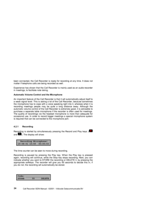 Page 24 
                 
                 Call Recorder ISDN Manual - ©2001 - Vidicode Datacommunicatie BV
  24  been connected, the Call Recorder is ready for recording at any time. It does not 
matter if telephone calls are being recorded as well. 
Experience has shown that the Call Recorder is mainly used as an audio-recorder 
in meetings, to facilitate note taking. 
Automatic Volume Control and the Microphone  
An important feature of the Call Recorder is that it will automatically adjust itself to 
a...