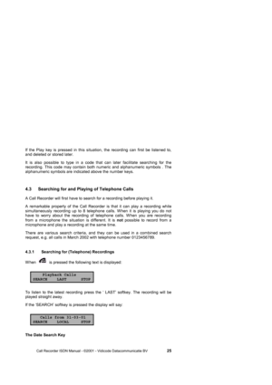 Page 25 
 
       Call Recorder ISDN Manual - ©2001 - Vidicode Datacommunicatie BV                   
25 
If the Play key is pressed in this situation, the recording can first be listened to, 
and deleted or stored later. 
It is also possible to type in a code that can later facilitate searching for the 
recording. This code may contain both numeric and alphanumeric symbols . The 
alphanumeric symbols are indicated above the number keys.     
4.3  Searching for and Playing of Telephone Calls 
A Call Recorder...