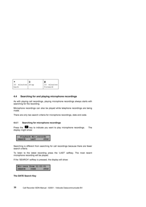 Page 30 
                 
                 Call Recorder ISDN Manual - ©2001 - Vidicode Datacommunicatie BV
  30 
*
30 minutes
back
0
stop
#
30 minutes
forward 
4.4  Searching for and playing microphone recordings 
As with playing call recordings, playing microphone recordings always starts with 
searching for the recording. 
Microphone recordings can also be played while telephone recordings are being 
made.    
There are only two search criteria for microphone recordings, date and code.      
4.4.1...