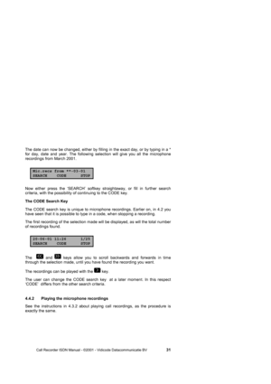 Page 31 
 
       Call Recorder ISDN Manual - ©2001 - Vidicode Datacommunicatie BV                   
31 
The date can now be changed, either by filling in the exact day, or by typing in a * 
for day, date and year. The following selection will give you all the microphone 
recordings from March 2001. 
Mic.recs from **-03-01SEARCH CODE STOP
Now either press the ‘SEARCH’ softkey straightaway, or fill in further search 
criteria, with the possibility of continuing to the CODE key.    
The CODE Search Key     
The...