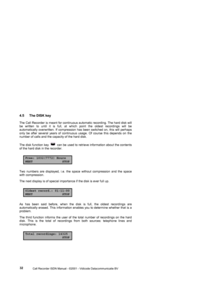 Page 32 
                 
                 Call Recorder ISDN Manual - ©2001 - Vidicode Datacommunicatie BV
  32 
4.5  The DISK key 
The Call Recorder is meant for continuous automatic recording. The hard disk will 
be written to until it is full, at which point the oldest recordings will be 
automatically overwritten. If compression has been switched on, this will perhaps 
only be after several years of continuous usage. Of course this depends on the 
number of calls and the capacity of the hard disk. 
The...