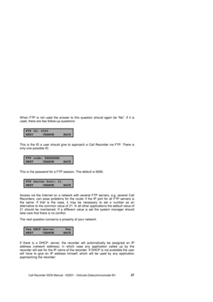 Page 37 
 
       Call Recorder ISDN Manual - ©2001 - Vidicode Datacommunicatie BV                   
37 
When FTP is not used the answer to this question should again be “No”. If it is 
used, there are two follow-up questions: 
FTP ID: 0000NEXT CHANGE BACK
This is the ID a user should give to approach a Call Recorder via FTP. There is 
only one possible ID. 
FTP code: XXXXXXXXNEXT CHANGE BACK
This is the password for a FTP session. The default is 0000. 
FTP Server Port: 21NEXT CHANGE BACK
Access via the...