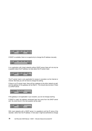 Page 38 
                 
                 Call Recorder ISDN Manual - ©2001 - Vidicode Datacommunicatie BV
  38 
IP addr: 168.102.000.012NEXT CHANGE BACK
If DHCP is available, there is no opportunity to change the IP address manually:                      
IP adrs: 168.102.000.012NEXT BACK
In an application with linked networks without DHCP server there will not only be 
a question about the IP address, but also about the IP subnet mask: 
IP mask: 255.255.255.0NEXT CHANGE BACK
The IP subnet mask is only...