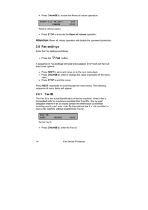 Page 14Fax Server IP Manual  14 • Press CHANGE to enable the Reset all values operation. 
Reset all values: Yes
CHANGE STOP
Reset all values enabled. 
• Press STOP to execute the Reset all values operation. 
Attention: Reset all values operation will disable the password protection. 
2.6 Fax settings 
Enter the Fax settings as follows. 
• Press the 
Fax  button. 
A sequence of Fax settings will need to be passed. Every item will have at 
least three options: 
• Press NEXT to save and move on to the next menu...