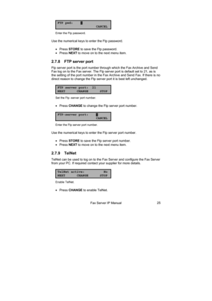 Page 25Fax Server IP Manual 25
FTP pwd:▓
CANCEL
Enter the Ftp password. 
Use the numerical keys to enter the Ftp password. 
• Press STORE to save the Ftp password. 
• Press NEXT to move on to the next menu item. 
2.7.8  FTP server port 
Ftp server port is the port number through which the Fax Archive and Send 
Fax log on to the Fax server. The Ftp server port is default set to 21, as is 
the setting of the port number in the Fax Archive and Send Fax. If there is no 
direct reason to change the Ftp server port...