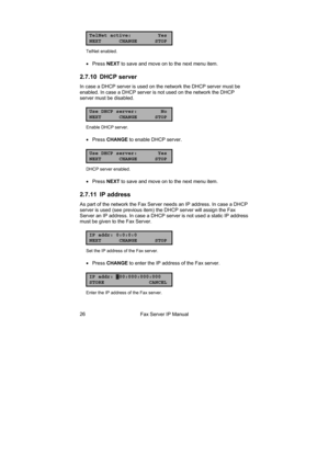 Page 26Fax Server IP Manual  26 
TelNet active: Yes
NEXT CHANGE STOP
TelNet enabled. 
• Press NEXT to save and move on to the next menu item. 
2.7.10 DHCP server 
In case a DHCP server is used on the network the DHCP server must be 
enabled. In case a DHCP server is not used on the network the DHCP 
server must be disabled. 
Use DHCP server: No
NEXT CHANGE STOP
Enable DHCP server. 
• Press CHANGE to enable DHCP server. 
Use DHCP server: Yes
NEXT CHANGE STOP
DHCP server enabled. 
• Press NEXT to save and move on...