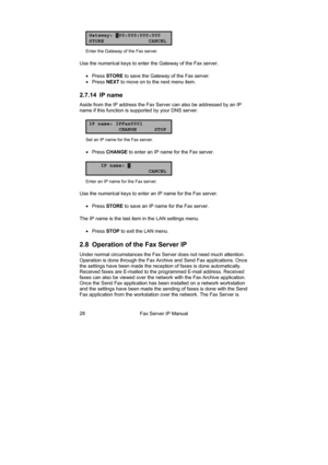 Page 28Fax Server IP Manual  28 
Gateway:▓00:000:000:000
STORE CANCEL
Enter the Gateway of the Fax server. 
Use the numerical keys to enter the Gateway of the Fax server. 
• Press STORE to save the Gateway of the Fax server. 
• Press NEXT to move on to the next menu item. 
2.7.14 IP name 
Aside from the IP address the Fax Server can also be addressed by an IP 
name if this function is supported by your DNS server. 
IP name: IPFax0001
CHANGE STOP
Set an IP name for the Fax server. 
• Press CHANGE to enter an IP...