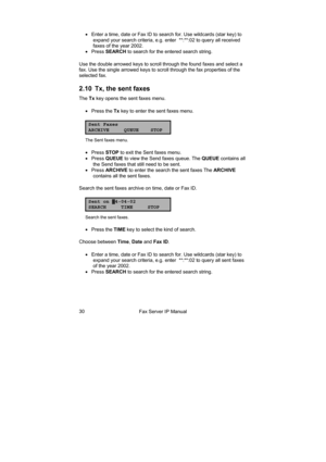 Page 30Fax Server IP Manual  30 •  Enter a time, date or Fax ID to search for. Use wildcards (star key) to 
expand your search criteria, e.g. enter  **:**:02 to query all received 
faxes of the year 2002. 
• Press SEARCH to search for the entered search string. 
Use the double arrowed keys to scroll through the found faxes and select a 
fax. Use the single arrowed keys to scroll through the fax properties of the 
selected fax. 
2.10  Tx, the sent faxes 
The Tx key opens the sent faxes menu. 
• Press the Tx key...