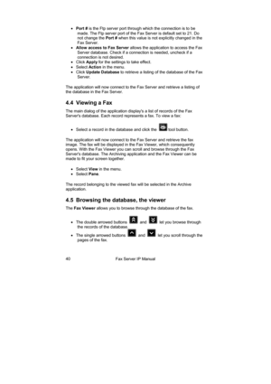Page 40Fax Server IP Manual  40 • Port # is the Ftp server port through which the connection is to be 
made. The Ftp server port of the Fax Server is default set to 21. Do 
not change the Port # when this value is not explicitly changed in the 
Fax Server. 
• Allow access to Fax Server allows the application to access the Fax 
Server database. Check if a connection is needed, uncheck if a 
connection is not desired. 
• Click Apply for the settings to take effect. 
• Select Action in the menu. 
• Click Update...