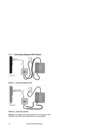 Page 16                                        Soft Call Recorder Manual  16 
4.1.1  Connecting diagrams SCR Classic 
LINE  IN 
PC 
soundcard 
1 2 3 
4 5 6 
7 8 9 
*0 # soft 
  CALL RECORDER 
  
Method 1:  record from telephone line
 
 
 
 
  
 
 
 
 
 
 
 
 
 
 
 
 
 
Method 2:  record from handset
 
 
Warning: Use supplied and original cables only. Connecting the SCR-
interface in any other way than described can cause damage.
MICROPHONE  
soft 
  CALL RECORDER 
PC 
soundcard 
1 2 3 
4 5 6 
7 8 9 
*0 #  