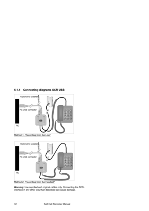 Page 32                                        Soft Call Recorder Manual  32 
6.1.1  Connecting diagrams SCR USB 
 
 
 
 
 
 
 
 
 
 
 
 
 
 
 
 
Method 1: Recording from the Line
 
 
 
 
 
 
 
 
 
 
 
 
 
 
 
 
 
 
Method 2: Recording from the Handset
 
 
Warning: Use supplied and original cables only. Connecting the SCR-
interface in any other way than described can cause damage.  
Optional to speakers 
PC USB connector 
PC 
soft 
  CALL RECORDER 
1 2 3 
4 5 6 
7 8 9 
*0 # 
Optional to speakers 
PC USB...