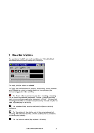 Page 37                                     Soft Call Recorder Manual                                       37
7 Recorder functions 
The operation of the SCR very much resembles your VCR. All Soft Call 
Recorder buttons and options will be discussed below.
 
 
 
 
The upper
 slide bar adjusts the volume. 
 
The lower
 slide bar represents the length of the recording. Moving the slider 
along the slide bar moves the playing position of the recording to the 
corresponding position in the recording.  
 
    The...