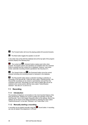 Page 38                                        Soft Call Recorder Manual  38 
   The Forward button will move the playing position 60 seconds forwards.  
 
   The Mute button toggles the speaker on and off. 
 
In the entire View of the SCR the database tab (at the top-right of the program 
window) displays the following keys.
 
 
   The Locked and   Unlocked buttons replace each other when 
pressed. All program actions and operations are disabled when the Unlocked 
button is pressed and the Locked icon is...