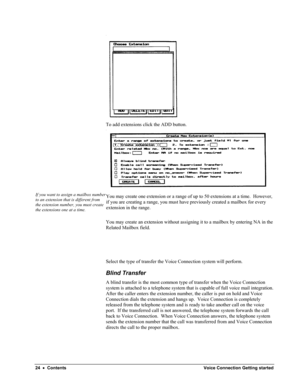 Page 26 
To add extensions click the ADD button. 
 
If you want to assign a mailbox number 
to an extension that is different from 
the extension number, you must create 
the extensions one at a time. 
You may create one extension or a range of up to 50 extensions at a time.  However, 
if you are creating a range, you must have previously created a mailbox for every 
extension in the range. 
You may create an extension without assigning it to a mailbox by entering NA in the 
Related Mailbox field. 
 
 
 
Select...