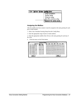 Page 29 
Assigning the Mailbox 
After the mailbox has been created, it must be assigned as the main greeting for each 
port or trunk number. 
1.  Select Auto Attendant Greeting Setup from the Config Menu. 
2.  Enter the appropriate range of ports or trunk numbers. 
3.  Enter the appropriate mailbox that will act as the main greeting for each day of 
the week. 
4. Click the mouse on the Write button. 
 
 
Voice Connection Getting Started Programming the Voice Connection Database  •  27  