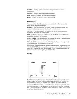 Page 15 
SYMBOLS  Displays system resource allocation parameters and channel 
initialization. 
MEMORY  Displays memory allocation assignments. 
FILE  Displays PCPM tone and filter table assignments. 
PORTS  Displays the Rhetorex board port assignments. 
Functions 
A summary of the Main Menu functions is presented below.  The sections that 
follow present each function in detail. 
SYMBOLS  This function allows you to alter system resource assignments and 
channel initialization parameters.  F5 selects the...