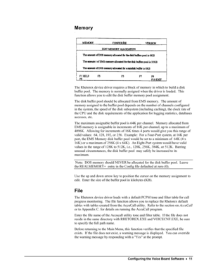 Page 16 
Memory 
 
The Rhetorex device driver requires a block of memory in which to build a disk 
buffer pool.  The memory is normally assigned when the driver is loaded.  This 
function allows you to edit the disk buffer memory pool assignment. 
The disk buffer pool should be allocated from EMS memory.  The amount of 
memory assigned to the buffer pool depends on the number of channels configured 
in the system, the speed of the disk subsystem (including caching), the clock rate of 
the CPU and the disk...