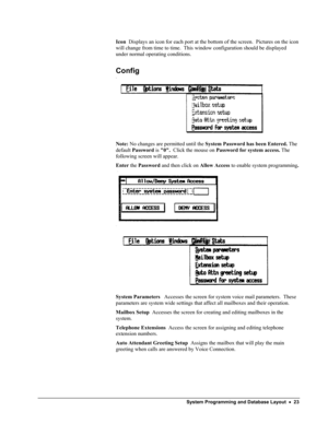 Page 28 
Icon  Displays an icon for each port at the bottom of the screen.  Pictures on the icon 
will change from time to time.  This window configuration should be displayed 
under normal operating conditions. 
Config 
 
Note: No changes are permitted until the System Password has been Entered. The 
default Password is 0.  Click the mouse on Password for system access. The 
following screen will appear. 
Enter the Password and then click on Allow Access to enable system programming.  
  
 
System Parameters...