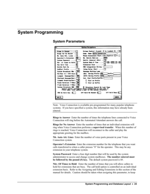 Page 29 
 
 
System Programming 
System Parameters 
 
Note:  Voice Connection is available pre-programmed for many popular telephone 
systems.  If you have specified a system, this information may have already been 
entered. 
Rings to Answer  Enter the number of times the telephone lines connected to Voice 
Connection will ring before the Automated Attendant answers the call. 
Rings for No Answer  Enter the number of times that an individual extension will 
ring when Voice Connection performs a supervised...