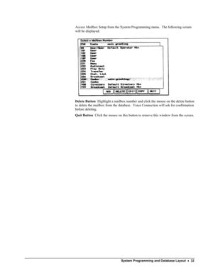 Page 37 
Access Mailbox Setup from the System Programming menu.  The following screen 
will be displayed. 
 
Delete Button  Highlight a mailbox number and click the mouse on the delete button 
to delete the mailbox from the database.  Voice Connection will ask for confirmation 
before deleting. 
Quit Button  Click the mouse on this button to remove this window from the screen. 
 System Programming and Database Layout  •  32  