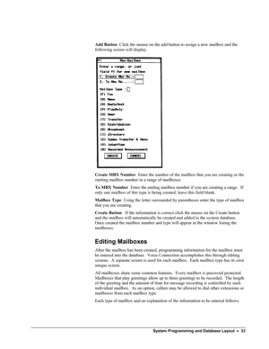 Page 38 
 
Add Button  Click the mouse on the add button to assign a new mailbox and the 
following screen will display. 
 
Create MBX Number  Enter the number of the mailbox that you are creating or the 
starting mailbox number in a range of mailboxes 
To MBX Number  Enter the ending mailbox number if you are creating a range.  If 
only one mailbox of this type is being created, leave this field blank. 
Mailbox Type  Using the letter surrounded by parentheses enter the type of mailbox 
that you are creating....