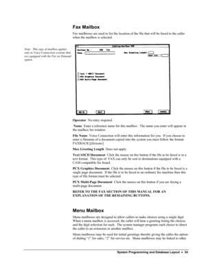 Page 39 
Fax Mailbox 
Fax mailboxes are used to list the location of the file that will be faxed to the caller 
when the mailbox is selected. 
 
Note:  This type of mailbox applies 
only to Voice Connection systems that 
are equipped with the Fax on Demand 
option. 
 
 
Operator  No entry required. 
 Name  Enter a reference name for this mailbox.  The name you enter will appear in 
the mailbox list window. 
File Name  Voice Connection will enter this information for you.  If you choose to 
enter a filename of a...