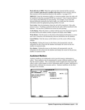 Page 41 
Route Directly to MBX  When this option has been selected and the extension 
option Transfer calls directly to mailbox after hours has been selected, calls for 
that extension will be transferred directly to the mailbox. ( see page 8-39 )    
MBX/EXT  Enter the destination mailbox or extension number where the caller will 
be transferred when the associated DTMF key is pressed.  Voice Connection allows 
you to direct calls differently for each greeting.  For example, if you want calls 
directed...