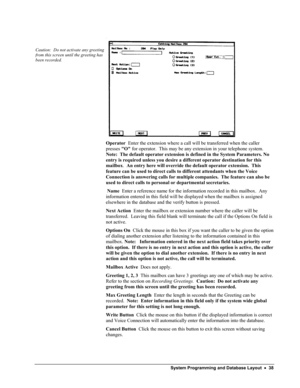 Page 43 
 
Caution:  Do not activate any greeting 
from this screen until the greeting has 
been recorded. 
 
 
Operator  Enter the extension where a call will be transferred when the caller 
presses O for operator.  This may be any extension in your telephone system.  
Note:  The default operator extension is defined in the System Parameters. No 
entry is required unless you desire a different operator destination for\
 this 
mailbox.  An entry here will override the default operator extension.  This 
feature...