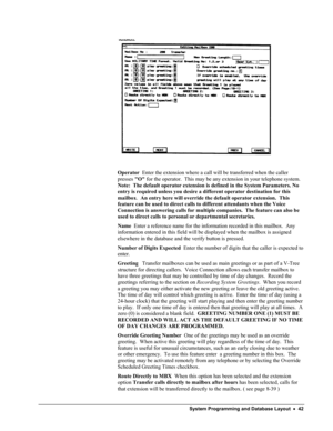 Page 47 
 
 
Operator  Enter the extension where a call will be transferred when the caller 
presses O for the operator.  This may be any extension in your telephone system.  
Note:  The default operator extension is defined in the System Parameters. No 
entry is required unless you desire a different operator destination for\
 this 
mailbox.  An entry here will override the default operator extension.  This 
feature can be used to direct calls to different attendants when the Voice 
Connection is answering...