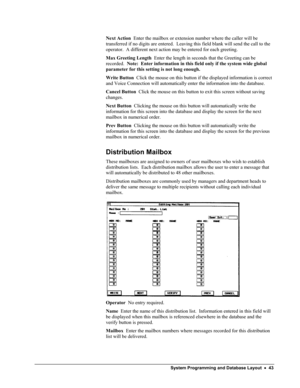 Page 48 
Next Action  Enter the mailbox or extension number where the caller will be 
transferred if no digits are entered.  Leaving this field blank will send the call to the 
operator.  A different next action may be entered for each greeting. 
Max Greeting Length  Enter the length in seconds that the Greeting can be 
recorded.  Note:  Enter information in this field only if the system wide global 
parameter for this setting is not long enough. 
Write Button  Click the mouse on this button if the displayed...