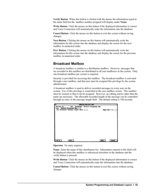 Page 49 
Verify Button  When this button is clicked with the mouse the information typed in 
the name field for the  mailbox number assigned will display under Name.   
Write Button  Click the mouse on this button if the displayed information is correct 
and Voice Connection will automatically enter the information into the database. 
Cancel Button  Click the mouse on this button to exit this screen without saving 
changes. 
Next Button  Clicking the mouse on this button will automatically write the...