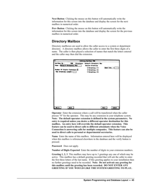 Page 50 
Next Button  Clicking the mouse on this button will automatically write the 
information for this screen into the database and display the screen for the next 
mailbox in numerical order. 
Prev Button  Clicking the mouse on this button will automatically write the 
information for this screen into the database and display the screen for the previous 
mailbox in numerical order. 
Directory Mailbox 
Directory mailboxes are used to allow the caller access to a system or department 
directory.  A directory...