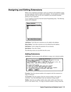 Page 56 
Assigning and Editing Extensions 
Before Voice Connection can transfer a call to an extension in the telephone system, 
you must assign the extension number in the database.  Several options are available 
that allow flexibility in the way the call is handled by the automated attendant 
portion of Voice Connection. 
Access Telephone Extensions from the System Programming menu.  The following 
screen will be displayed. 
 
Add Button  Used when new extensions are to be added to the database. 
Delete...