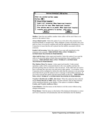 Page 58 
  
Mailbox  Enter the user mailbox number where callers will be sent if there is no 
answer or the station is busy.  
Always blind transfer  Select this option if you wish calls to this extension to be 
transferred blindly or unsupervised.  Many telephone systems will recall to the voice 
mail on a busy or no answer condition and send the appropriate information to Voice 
Connection to insure that the call is placed into the mailbox associated with this 
extension. 
Enable Call Screening  Select this...