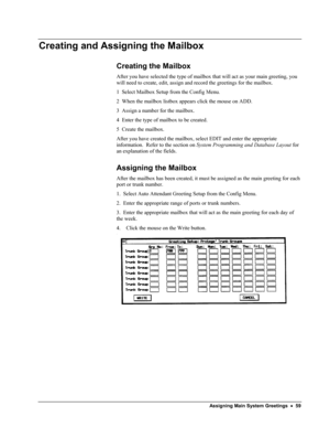 Page 64 
Creating and Assigning the Mailbox 
Creating the Mailbox 
After you have selected the type of mailbox that will act as your main greeting, you 
will need to create, edit, assign and record the greetings for the mailbox.   
1  Select Mailbox Setup from the Config Menu. 
2  When the mailbox listbox appears click the mouse on ADD. 
3  Assign a number for the mailbox. 
4  Enter the type of mailbox to be created. 
5  Create the mailbox. 
After you have created the mailbox, select EDIT and enter the...