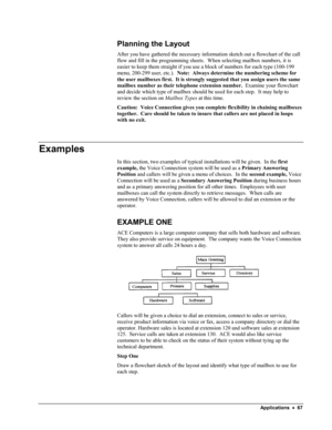 Page 72 
Planning the Layout 
After you have gathered the necessary information sketch out a flowchart of the call 
flow and fill in the programming sheets.  When selecting mailbox numbers, it is 
easier to keep them straight if you use a block of numbers for each type (100-199 
menu, 200-299 user, etc.).  Note:  Always determine the numbering scheme for 
the user mailboxes first.  It is strongly suggested that you assign users the same 
mailbox number as their telephone extension number.  Examine your...